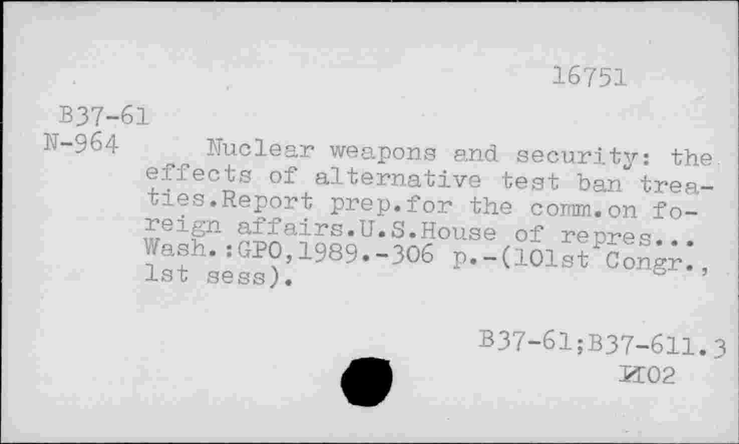 ﻿16751
B37-61
N-964
Nuclear weapons and security: the effects of alternative test ban treaties.Report prep.for the comm.on fo-^eign affairs.U.S.House of repres. Wash.:GPO,1989.-306 r.-(101.,Fcong;, 1st sess).	& ’
B37-61;B37-611.3
K02